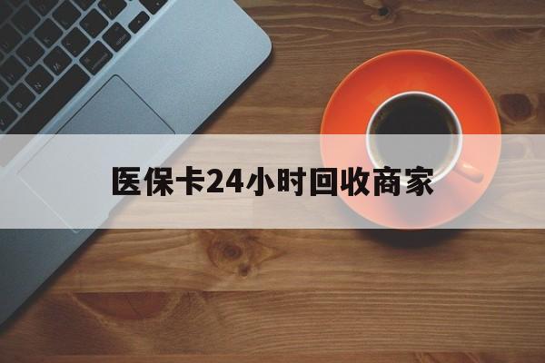 湛江医保卡24小时回收商家(医保卡24小时回收商家怎么操作)