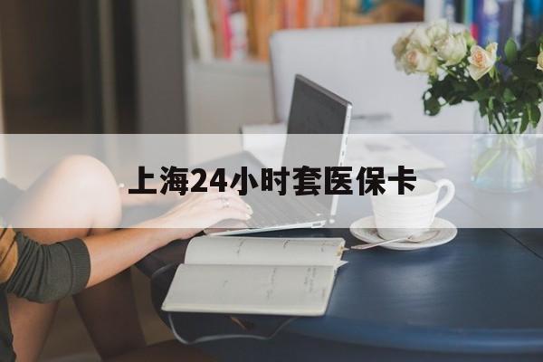 湛江上海24小时套医保卡(上海套医保卡一般几个点)