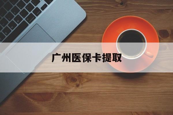 湛江广州医保卡提取(广州医保卡提取流程)