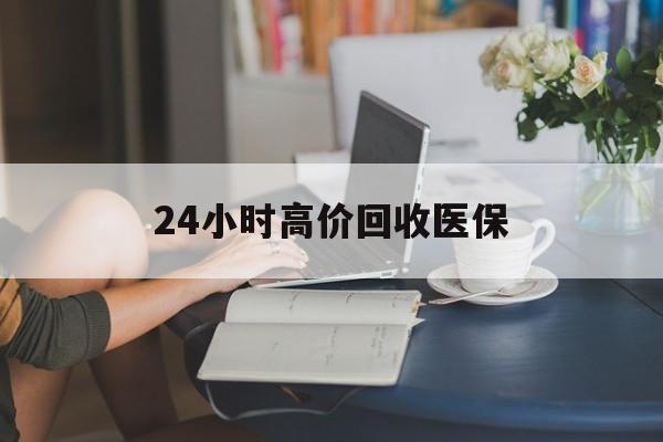 湛江24小时高价回收医保(24小时高价回收医保小额)